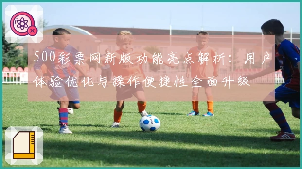 500彩票网新版功能亮点解析：用户体验优化与操作便捷性全面升级