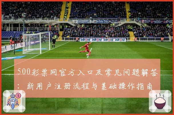 500彩票网官方入口及常见问题解答：新用户注册流程与基础操作指南