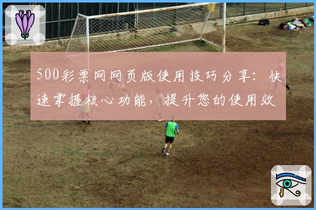 500彩票网网页版使用技巧分享:快速掌握核心功能,提升您的使用效率