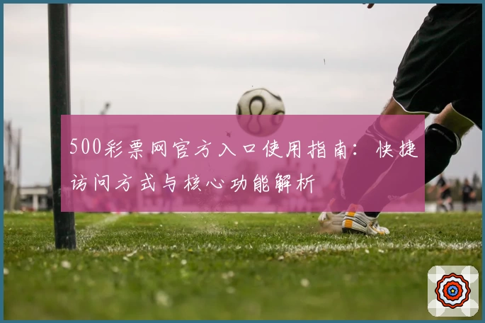 500彩票网官方入口使用指南:快捷访问方式与核心功能解析