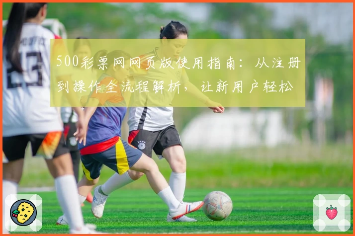 500彩票网网页版使用指南：从注册到操作全流程解析，让新用户轻松上手