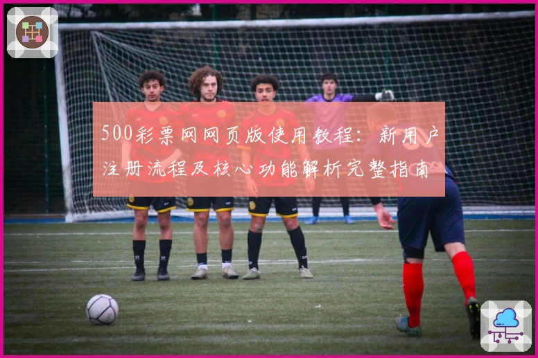 500彩票网网页版使用教程：新用户注册流程及核心功能解析完整指南