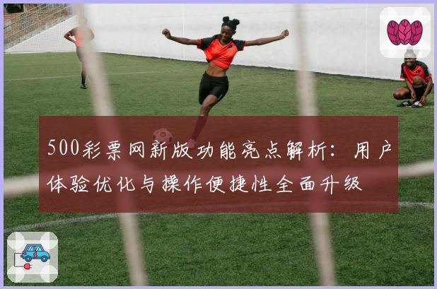 500彩票网新版功能亮点解析:用户体验优化与操作便捷性全面升级